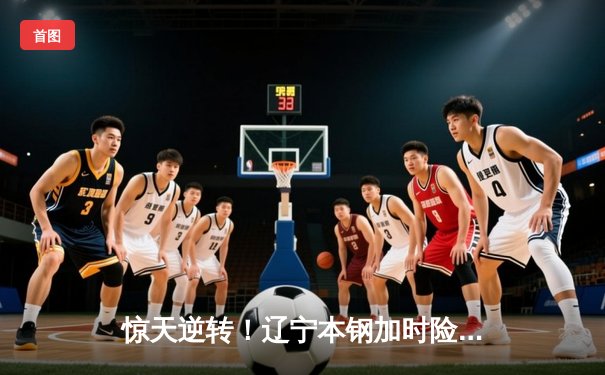 惊天逆转！辽宁本钢加时险胜广东宏远，赵继伟砍30+12主宰第四节