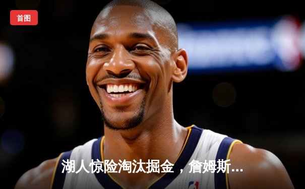 湖人惊险淘汰掘金，詹姆斯三双率队晋级西部决赛