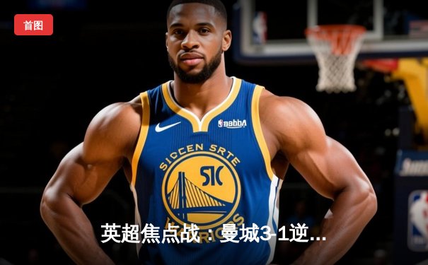 英超焦点战：曼城3-1逆转曼联，哈兰德双响领跑射手榜