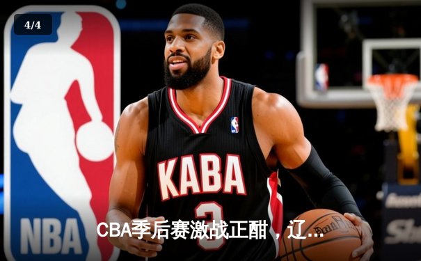 CBA季后赛激战正酣，辽宁本钢加时险胜广东宏远晋级总决赛 - 4