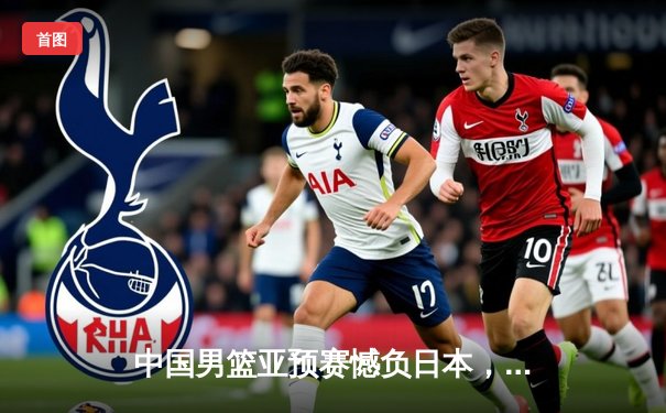 中国男篮亚预赛憾负日本，88年不败金身告破