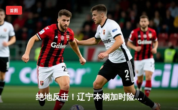 绝地反击！辽宁本钢加时险胜广东华南虎，总决赛悬念再起