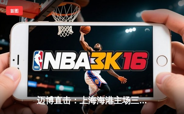 迈博直击：上海海港主场三球完胜山东泰山，武磊双响领跑射手榜