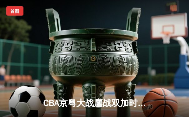 CBA京粤大战鏖战双加时 广东宏远三分绝杀逆转北京首钢