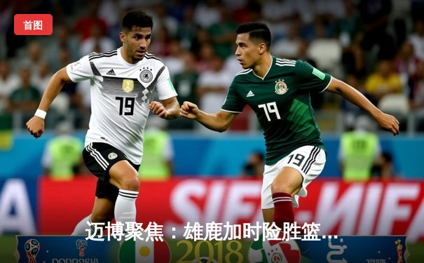 迈博聚焦：雄鹿加时险胜篮网，字母哥狂砍44分主宰攻防