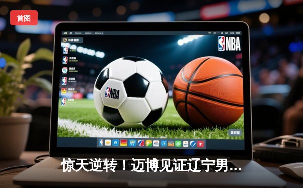 惊天逆转！迈博见证辽宁男篮加时险胜广东，总决赛悬念再起