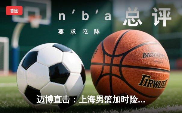 迈博直击：上海男篮加时险胜广东，王哲林33+16主宰内线