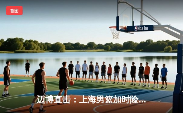 迈博直击：上海男篮加时险胜广东，王哲林33+16主宰内线