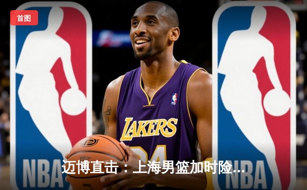 迈博直击：上海男篮加时险胜广东，王哲林33+16主宰内线