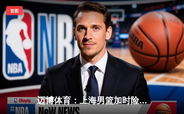 迈博体育：上海男篮加时险胜广东，王哲林31+15主宰内线